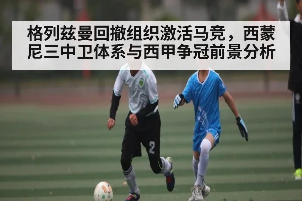 格列兹曼回撤组织激活马竞，西蒙尼三中卫体系与西甲争冠前景分析