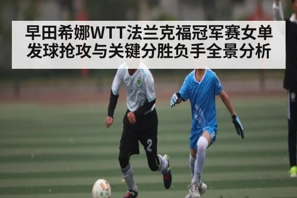 早田希娜WTT法兰克福冠军赛女单发球抢攻与关键分胜负手全景分析