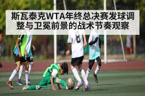 斯瓦泰克WTA年终总决赛发球调整与卫冕前景的战术节奏观察